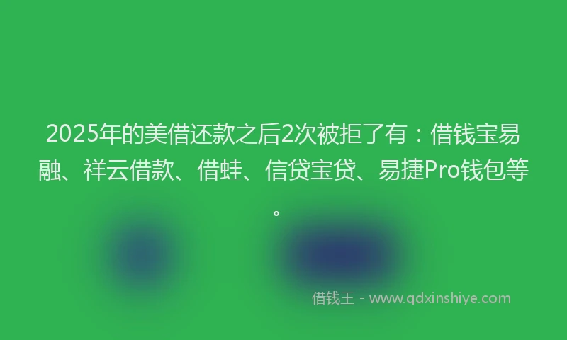 2025年的美借还款之后2次被拒了有：借钱宝易融、祥云借款、借蛙、信贷宝贷、易捷Pro钱包等。