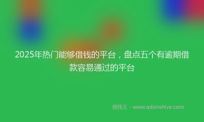 2025年热门能够借钱的平台，盘点五个有逾期借款容易通过的平台