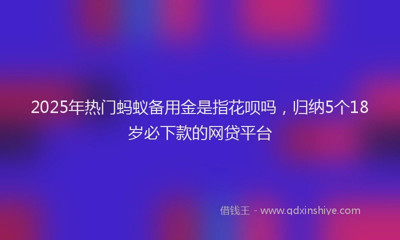 2025年热门蚂蚁备用金是指花呗吗，归纳5个18岁必下款的网贷平台