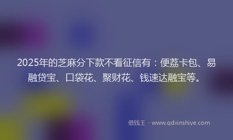 2025年的芝麻分下款不看征信有：便荔卡包、易融贷宝、口袋花、聚财花、钱速达融宝等。