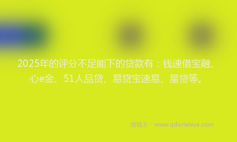 2025年的评分不足能下的贷款有：钱速借宝融、心e金、51人品贷、易贷宝速易、星贷等。