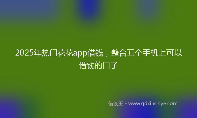2025年热门花花app借钱，整合五个手机上可以借钱的口子