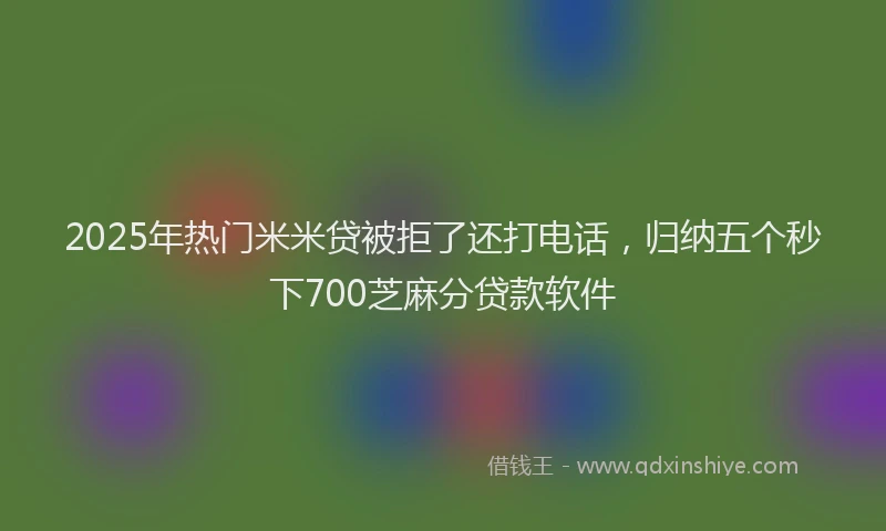 2025年热门米米贷被拒了还打电话，归纳五个秒下700芝麻分贷款软件