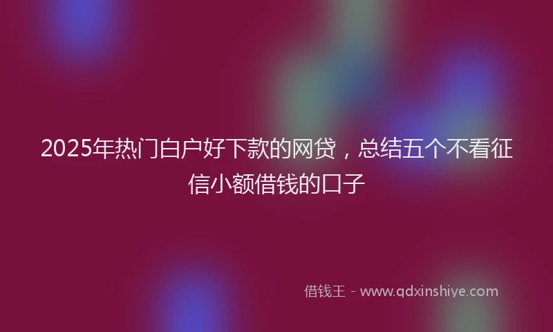 2025年热门白户好下款的网贷，总结五个不看征信小额借钱的口子