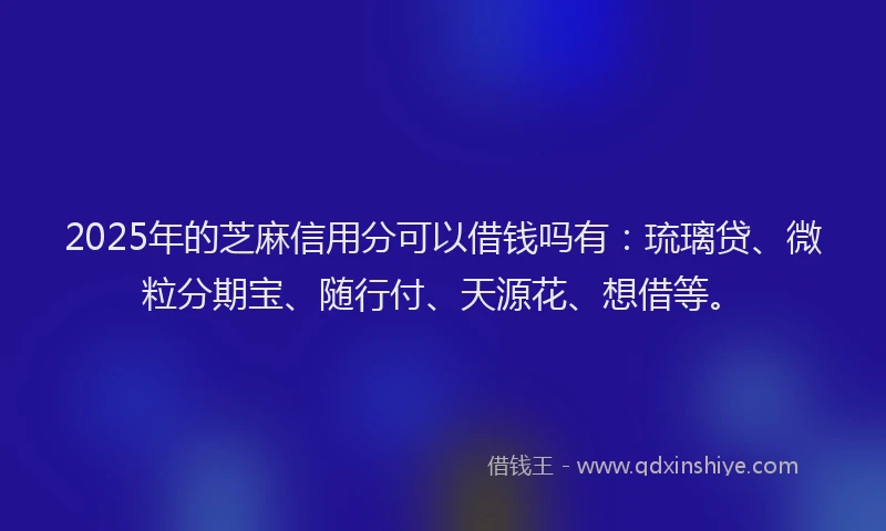 2025年的芝麻信用分可以借钱吗有：琉璃贷、微粒分期宝、随行付、天源花、想借等。