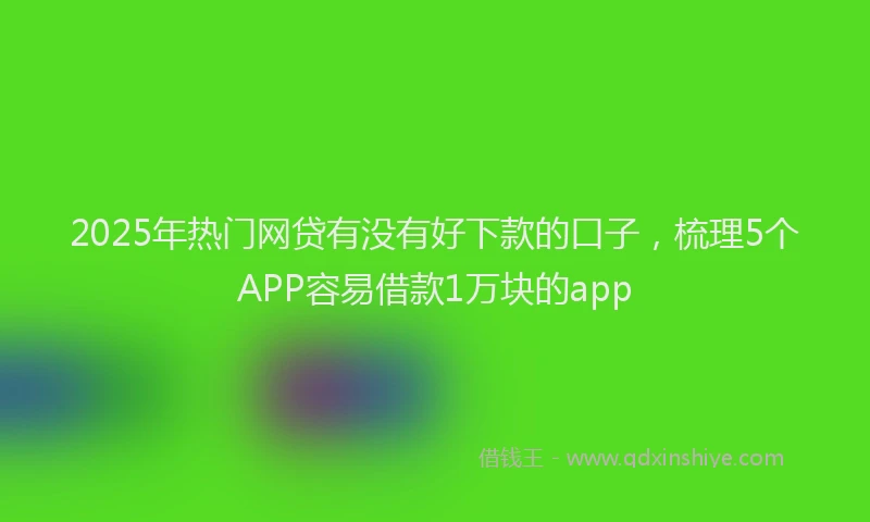 2025年热门网贷有没有好下款的口子，梳理5个APP容易借款1万块的app