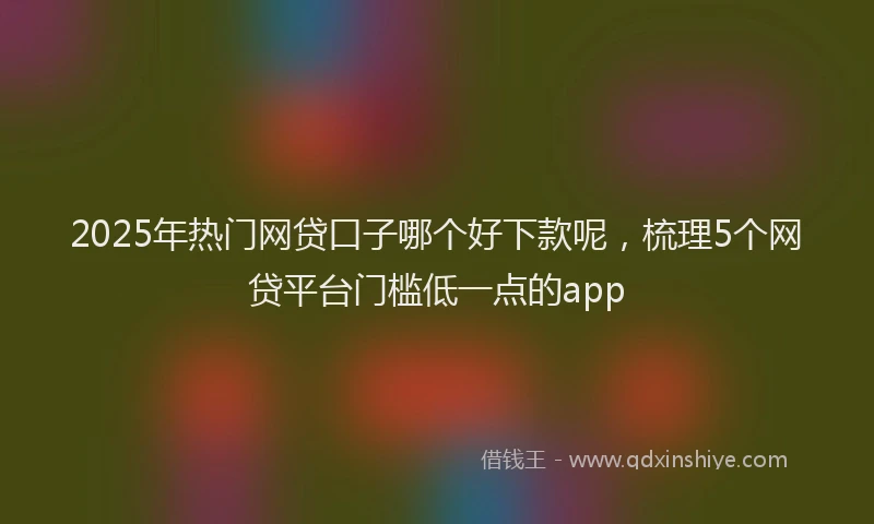 2025年热门网贷口子哪个好下款呢，梳理5个网贷平台门槛低一点的app