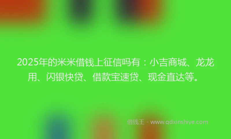 2025年的米米借钱上征信吗有：小吉商城、龙龙用、闪银快贷、借款宝速贷、现金直达等。