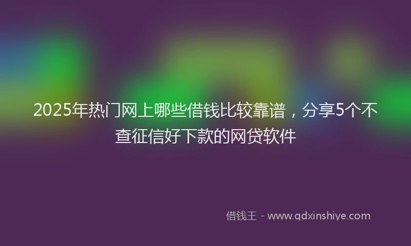 2025年热门网上哪些借钱比较靠谱，分享5个不查征信好下款的网贷软件