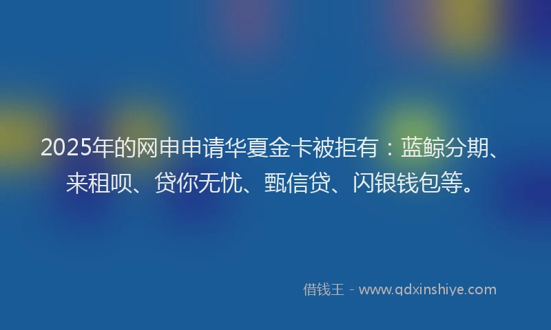 2025年的网申申请华夏金卡被拒有：蓝鲸分期、来租呗、贷你无忧、甄信贷、闪银钱包等。