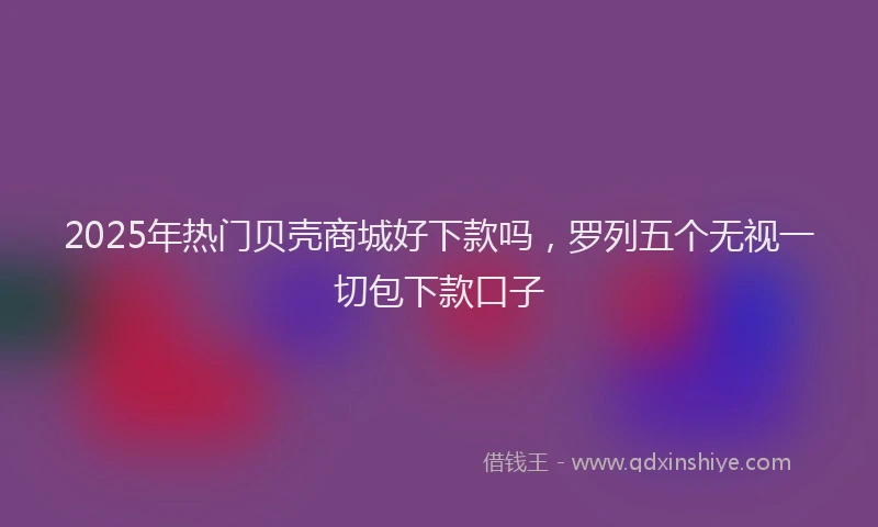2025年热门贝壳商城好下款吗，罗列五个无视一切包下款口子