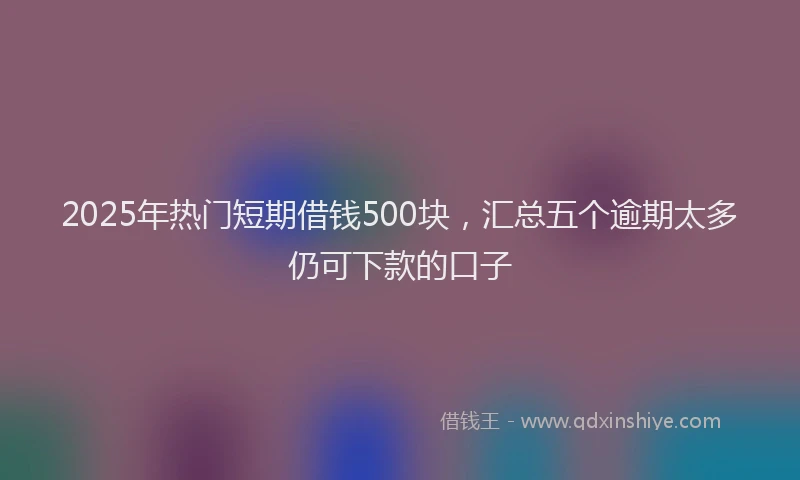 2025年热门短期借钱500块，汇总五个逾期太多仍可下款的口子
