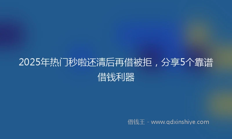 2025年热门秒啦还清后再借被拒，分享5个靠谱借钱利器