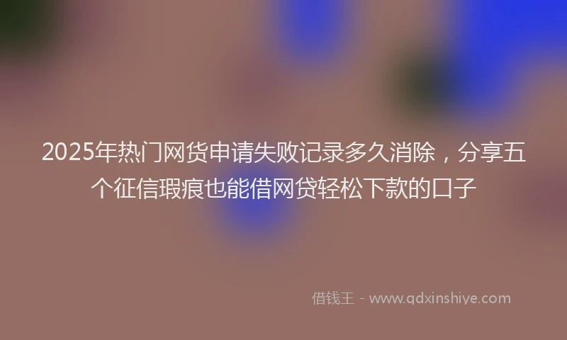 2025年热门网货申请失败记录多久消除，分享五个征信瑕疵也能借网贷轻松下款的口子