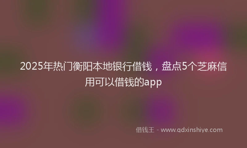 2025年热门衡阳本地银行借钱，盘点5个芝麻信用可以借钱的app