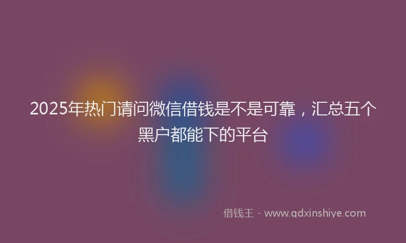 2025年热门请问微信借钱是不是可靠，汇总五个黑户都能下的平台