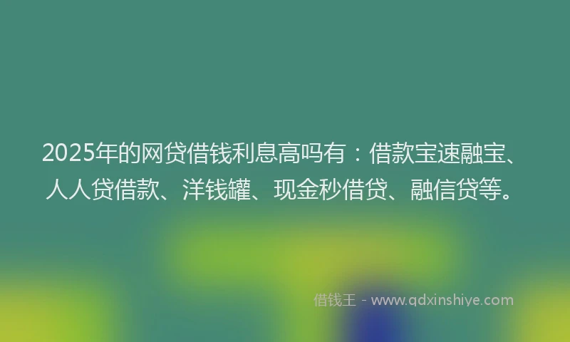 2025年的网贷借钱利息高吗有：借款宝速融宝、人人贷借款、洋钱罐、现金秒借贷、融信贷等。
