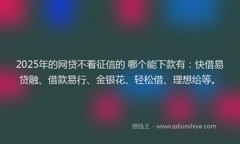2025年的网贷不看征信的 哪个能下款有：快借易贷融、借款易行、金银花、轻松借、理想给等。