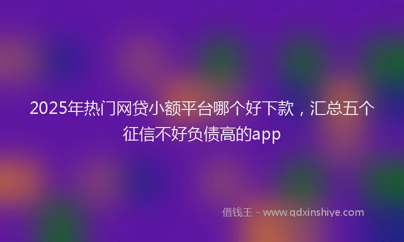 2025年热门网贷小额平台哪个好下款，汇总五个征信不好负债高的app