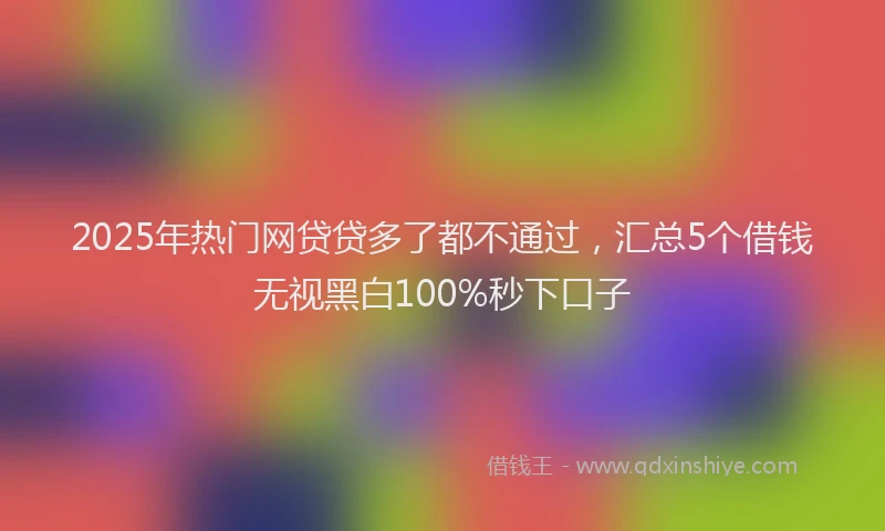 2025年热门网贷贷多了都不通过，汇总5个借钱无视黑白100%秒下口子