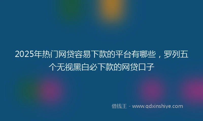 2025年热门网贷容易下款的平台有哪些，罗列五个无视黑白必下款的网贷口子