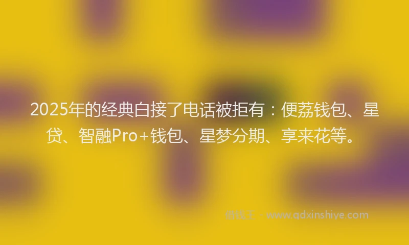 2025年的经典白接了电话被拒有：便荔钱包、星贷、智融Pro+钱包、星梦分期、享来花等。