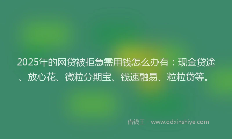 2025年的网贷被拒急需用钱怎么办有：现金贷途、放心花、微粒分期宝、钱速融易、粒粒贷等。