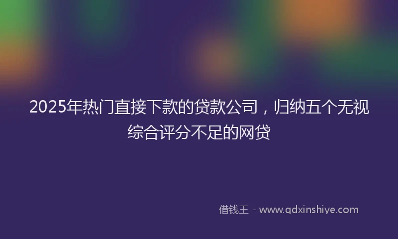 2025年热门直接下款的贷款公司，归纳五个无视综合评分不足的网贷