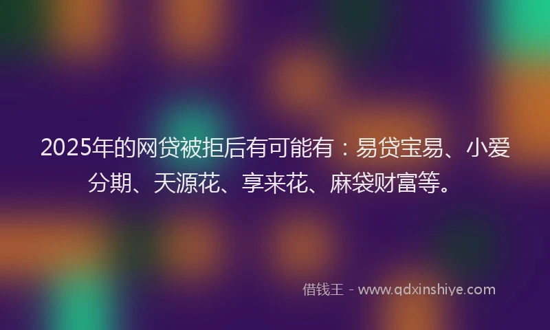 2025年的网贷被拒后有可能有：易贷宝易、小爱分期、天源花、享来花、麻袋财富等。