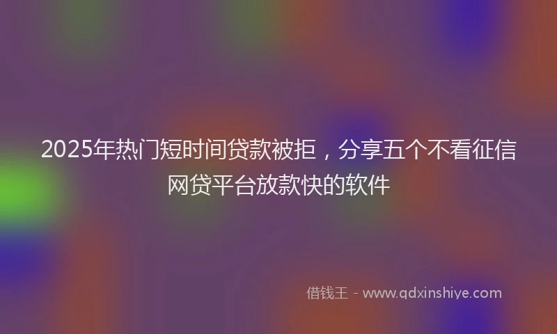 2025年热门短时间贷款被拒，分享五个不看征信网贷平台放款快的软件