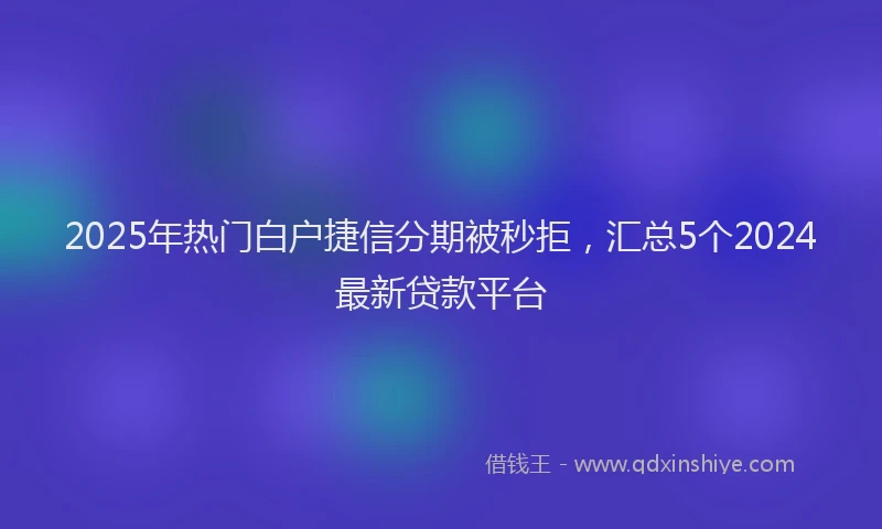 2025年热门白户捷信分期被秒拒，汇总5个2024最新贷款平台