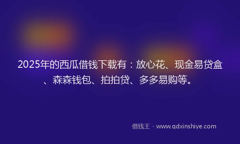 2025年的西瓜借钱下载有：放心花、现金易贷盒、森森钱包、拍拍贷、多多易购等。