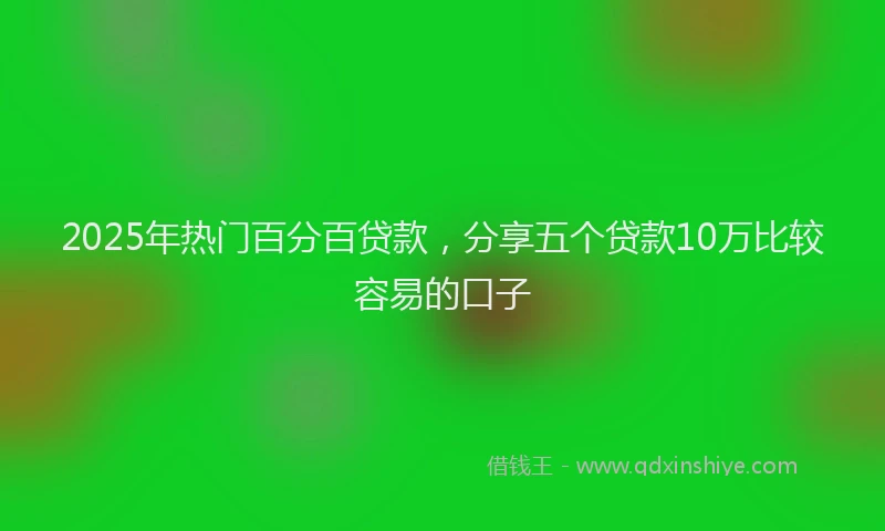 2025年热门百分百贷款，分享五个贷款10万比较容易的口子