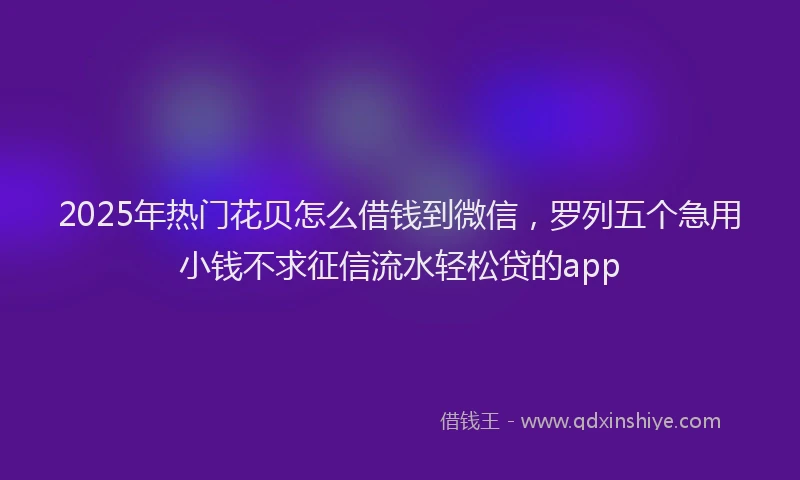 2025年热门花贝怎么借钱到微信，罗列五个急用小钱不求征信流水轻松贷的app