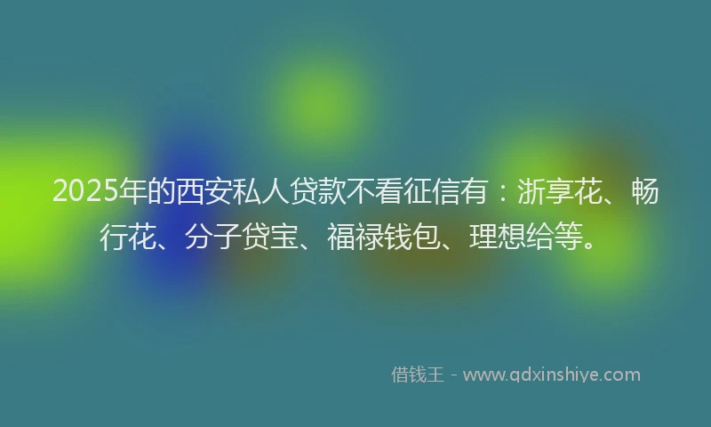 2025年的西安私人贷款不看征信有：浙享花、畅行花、分子贷宝、福禄钱包、理想给等。