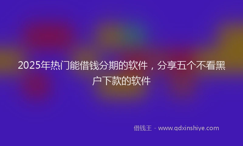 2025年热门能借钱分期的软件，分享五个不看黑户下款的软件
