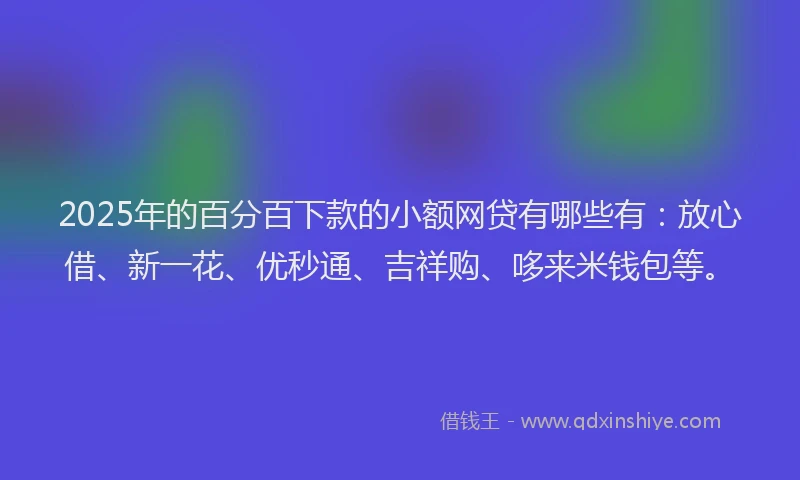 2025年的百分百下款的小额网贷有哪些有：放心借、新一花、优秒通、吉祥购、哆来米钱包等。