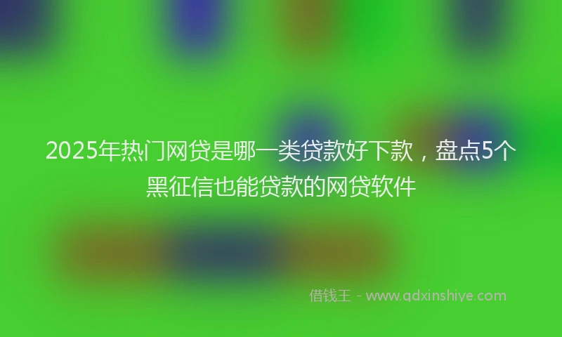 2025年热门网贷是哪一类贷款好下款，盘点5个黑征信也能贷款的网贷软件