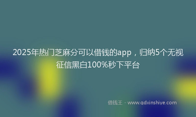 2025年热门芝麻分可以借钱的app，归纳5个无视征信黑白100%秒下平台