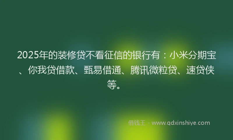 2025年的装修贷不看征信的银行有：小米分期宝、你我贷借款、甄易借通、腾讯微粒贷、速贷侠等。