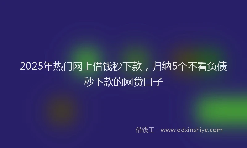 2025年热门网上借钱秒下款，归纳5个不看负债秒下款的网贷口子