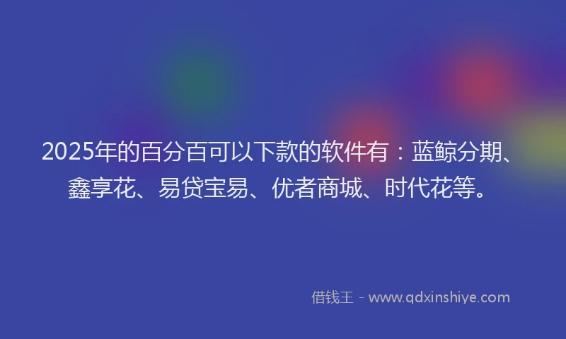 2025年的百分百可以下款的软件有：蓝鲸分期、鑫享花、易贷宝易、优者商城、时代花等。