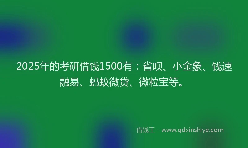 2025年的考研借钱1500有：省呗、小金象、钱速融易、蚂蚁微贷、微粒宝等。
