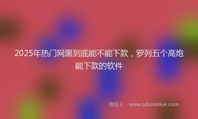 2025年热门网黑到底能不能下款，罗列五个高炮能下款的软件