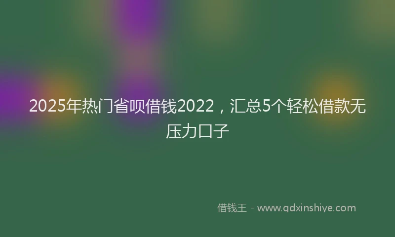 2025年热门省呗借钱2022，汇总5个轻松借款无压力口子