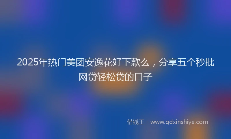 2025年热门美团安逸花好下款么，分享五个秒批网贷轻松贷的口子
