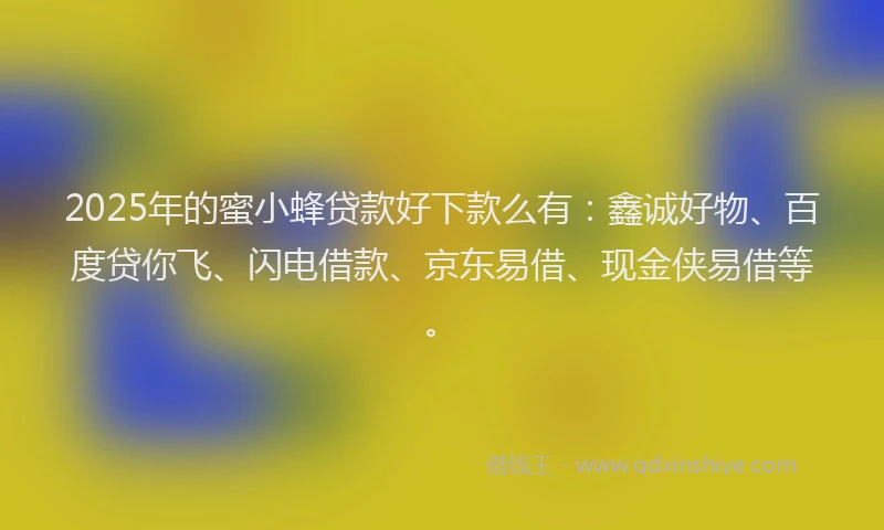 2025年的蜜小蜂贷款好下款么有：鑫诚好物、百度贷你飞、闪电借款、京东易借、现金侠易借等。