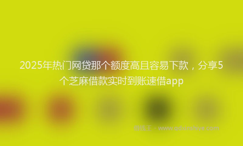 2025年热门网贷那个额度高且容易下款，分享5个芝麻借款实时到账速借app