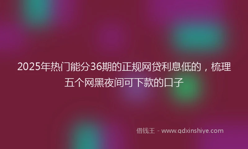 2025年热门能分36期的正规网贷利息低的，梳理五个网黑夜间可下款的口子