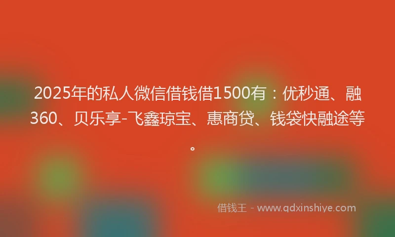 2025年的私人微信借钱借1500有：优秒通、融360、贝乐享-飞鑫琼宝、惠商贷、钱袋快融途等。